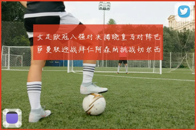 女足欧冠八强对决揭晓皇马对阵巴萨曼联迎战拜仁阿森纳挑战切尔西