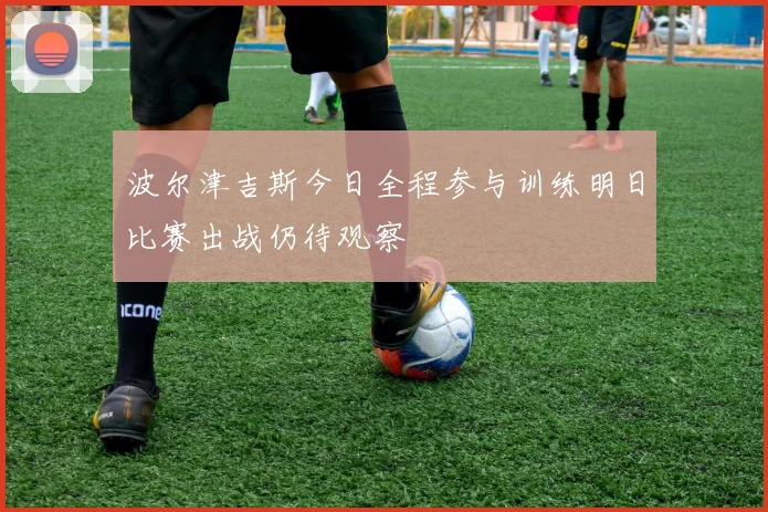 波尔津吉斯今日全程参与训练明日比赛出战仍待观察