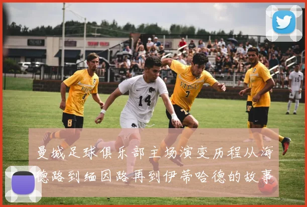 曼城足球俱乐部主场演变历程从海德路到缅因路再到伊蒂哈德的故事