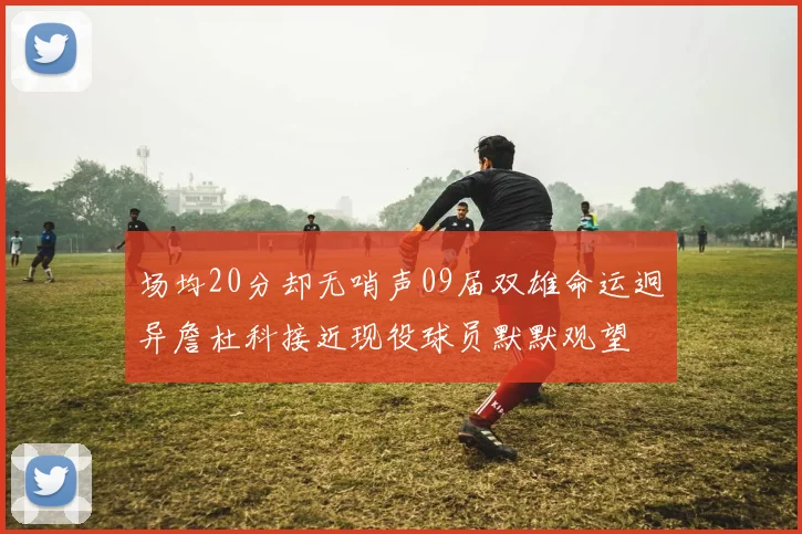 场均20分却无哨声09届双雄命运迥异詹杜科接近现役球员默默观望