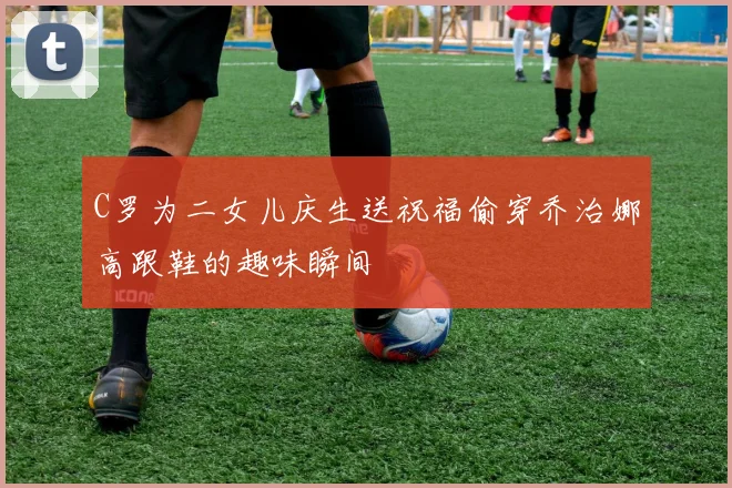 C罗为二女儿庆生送祝福偷穿乔治娜高跟鞋的趣味瞬间