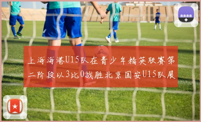 上海海港U15队在青少年精英联赛第二阶段以3比0战胜北京国安U15队展现强劲实力