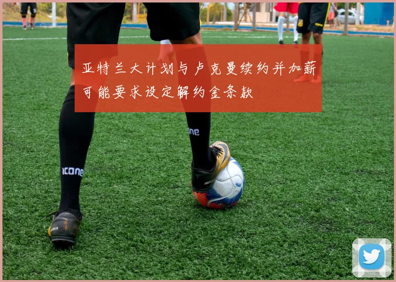 亚特兰大计划与卢克曼续约并加薪可能要求设定解约金条款