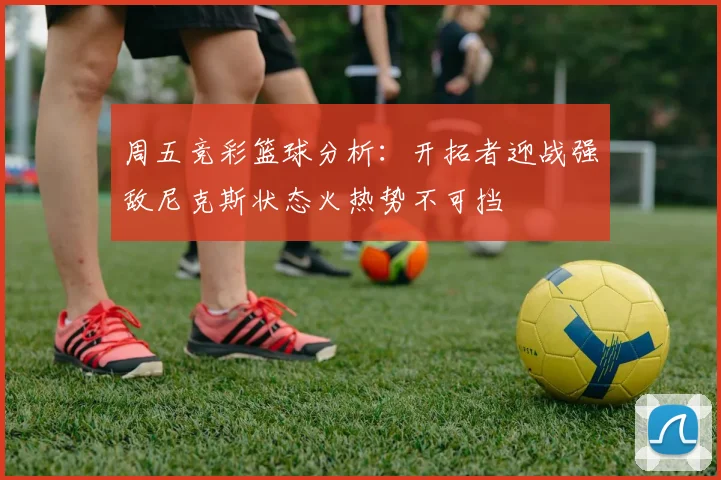 周五竞彩篮球分析：开拓者迎战强敌尼克斯状态火热势不可挡