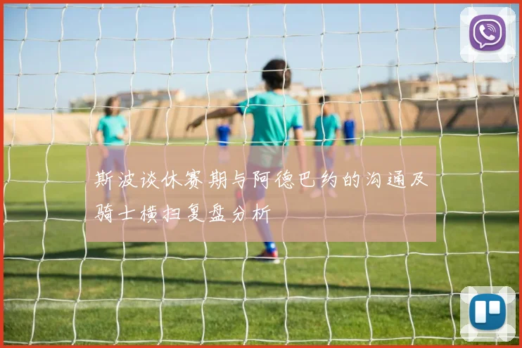 斯波谈休赛期与阿德巴约的沟通及骑士横扫复盘分析