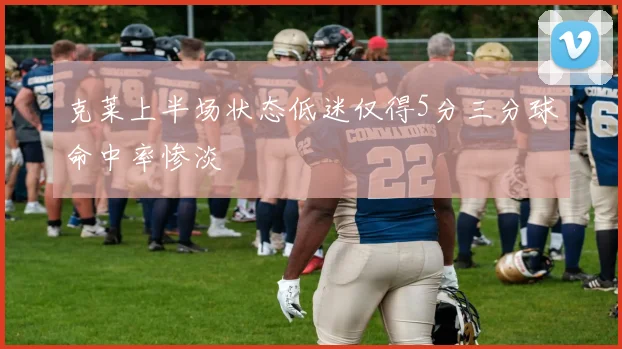 克莱上半场状态低迷仅得5分三分球命中率惨淡