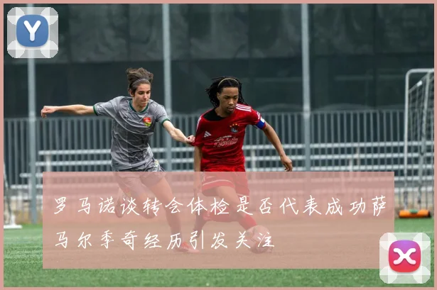 罗马诺谈转会体检是否代表成功萨马尔季奇经历引发关注