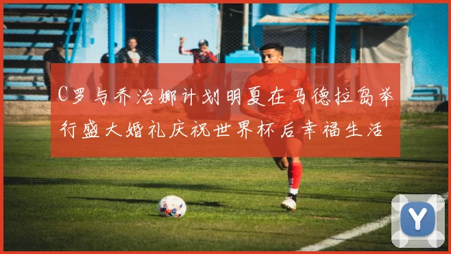 C罗与乔治娜计划明夏在马德拉岛举行盛大婚礼庆祝世界杯后幸福生活