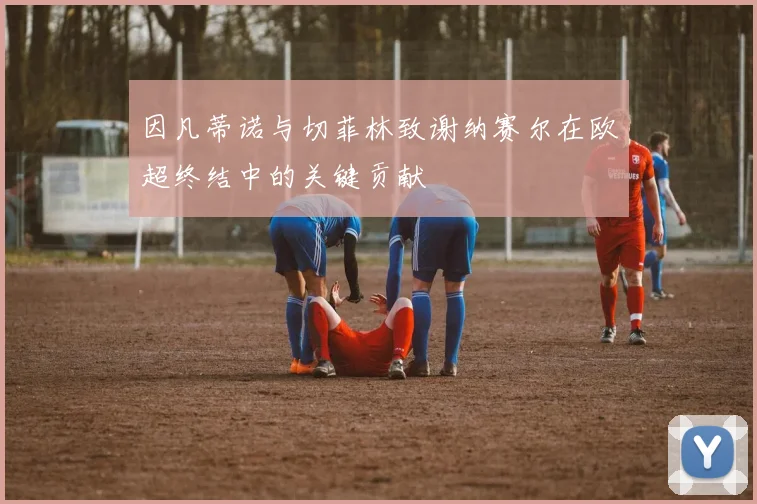 因凡蒂诺与切菲林致谢纳赛尔在欧超终结中的关键贡献