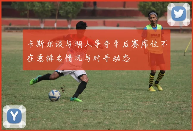 卡斯尔谈与湖人争夺季后赛席位不在意排名情况与对手动态