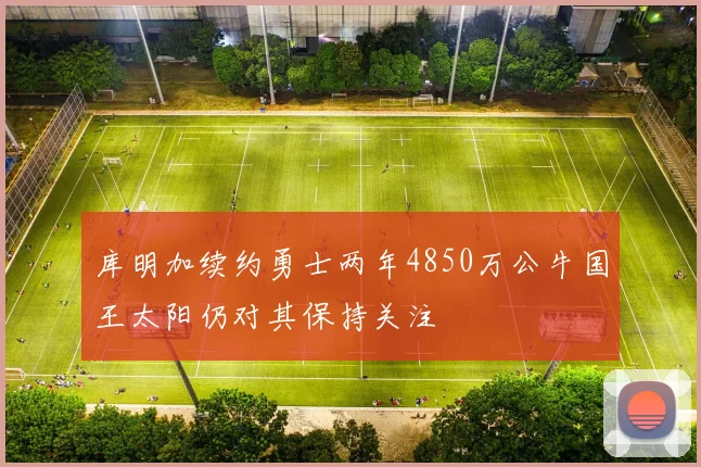 库明加续约勇士两年4850万公牛国王太阳仍对其保持关注