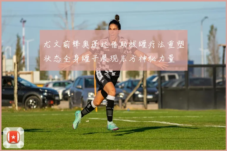 尤文前锋奥蓬达借助拔罐疗法重塑状态全身罐子展现东方神秘力量