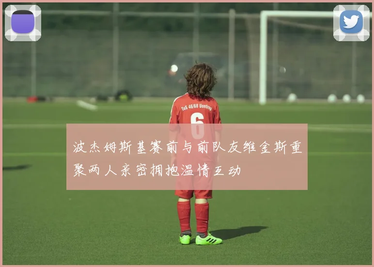 波杰姆斯基赛前与前队友维金斯重聚两人亲密拥抱温情互动