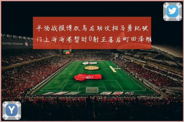 半场战报傅欢乌龙助攻相马勇纪破门上海海港暂时0射正落后町田泽维亚0-2