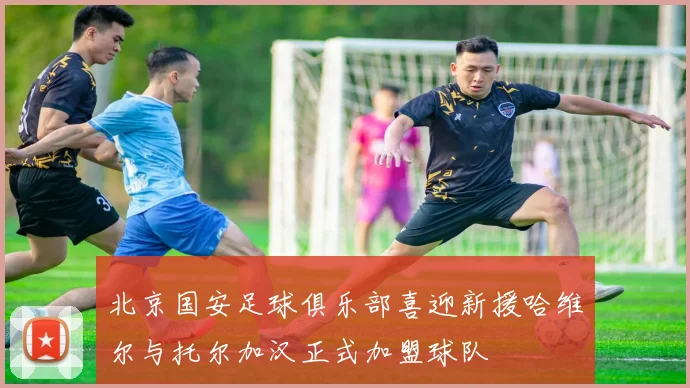 北京国安足球俱乐部喜迎新援哈维尔与托尔加汉正式加盟球队