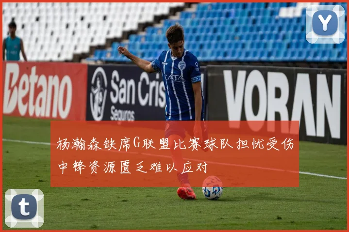 杨瀚森缺席G联盟比赛球队担忧受伤中锋资源匮乏难以应对