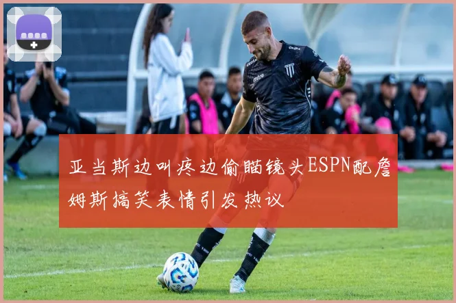 亚当斯边叫疼边偷瞄镜头ESPN配詹姆斯搞笑表情引发热议