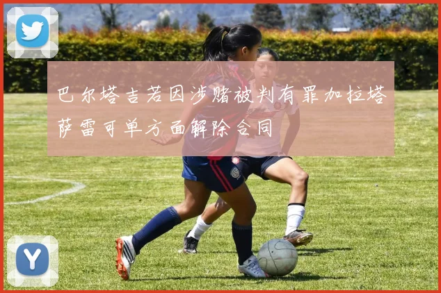 巴尔塔吉若因涉赌被判有罪加拉塔萨雷可单方面解除合同