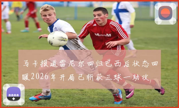 马卡报道雷尼尔回归巴西后状态回暖2026年开局已斩获三球一助攻