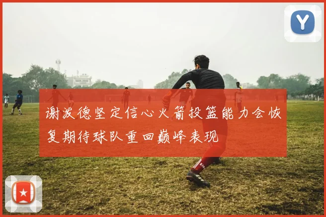谢泼德坚定信心火箭投篮能力会恢复期待球队重回巅峰表现