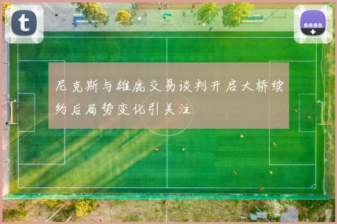尼克斯与雄鹿交易谈判开启大桥续约后局势变化引关注