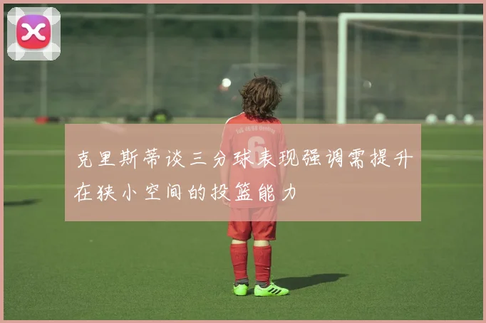 克里斯蒂谈三分球表现强调需提升在狭小空间的投篮能力