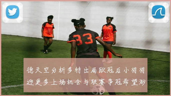 德天空分析多特出局欧冠后小将将迎更多上场机会与联赛争冠希望渺茫