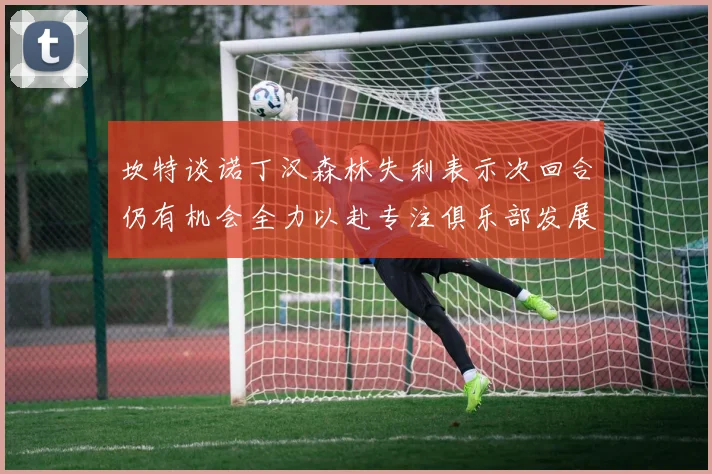 坎特谈诺丁汉森林失利表示次回合仍有机会全力以赴专注俱乐部发展