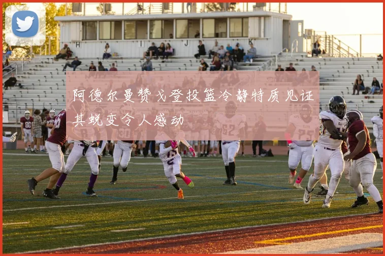 阿德尔曼赞戈登投篮冷静特质见证其蜕变令人感动