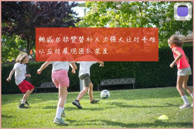 鲍威尔称赞替补火力强大让对手难以应对展现团队深度