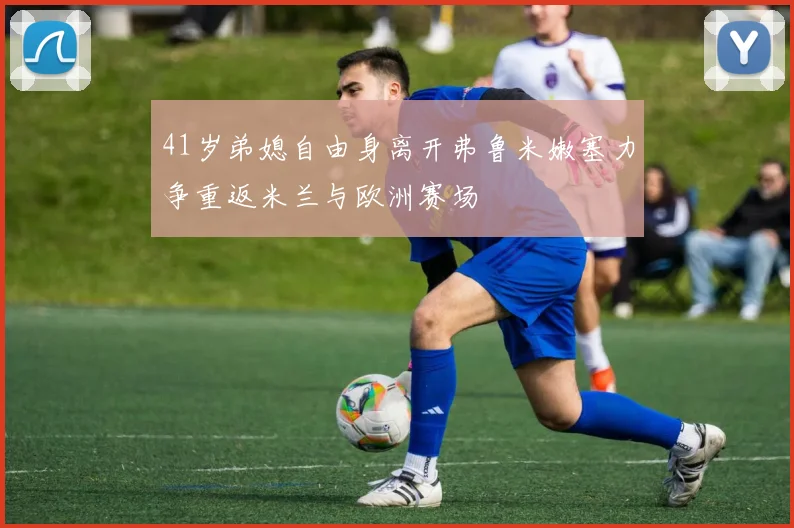 41岁弟媳自由身离开弗鲁米嫩塞力争重返米兰与欧洲赛场