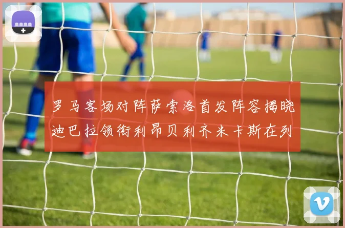 罗马客场对阵萨索洛首发阵容揭晓迪巴拉领衔利昂贝利齐米卡斯在列
