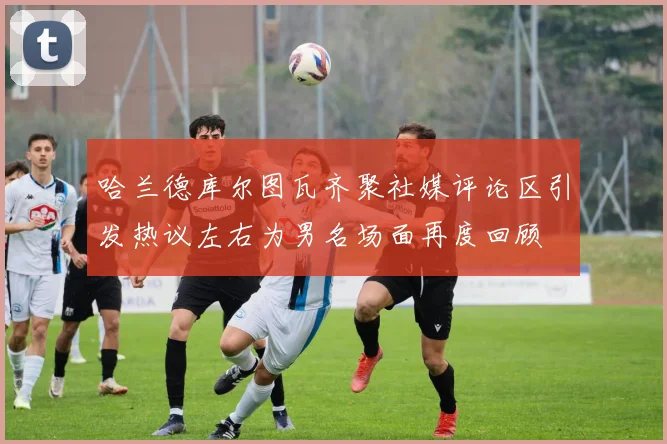 哈兰德库尔图瓦齐聚社媒评论区引发热议左右为男名场面再度回顾