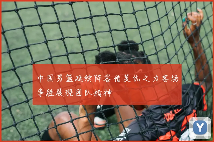 中国男篮延续阵容借复仇之力客场争胜展现团队精神