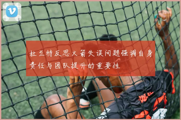 杜兰特反思火箭失误问题强调自身责任与团队提升的重要性