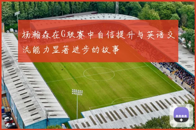 杨瀚森在G联赛中自信提升与英语交流能力显著进步的故事