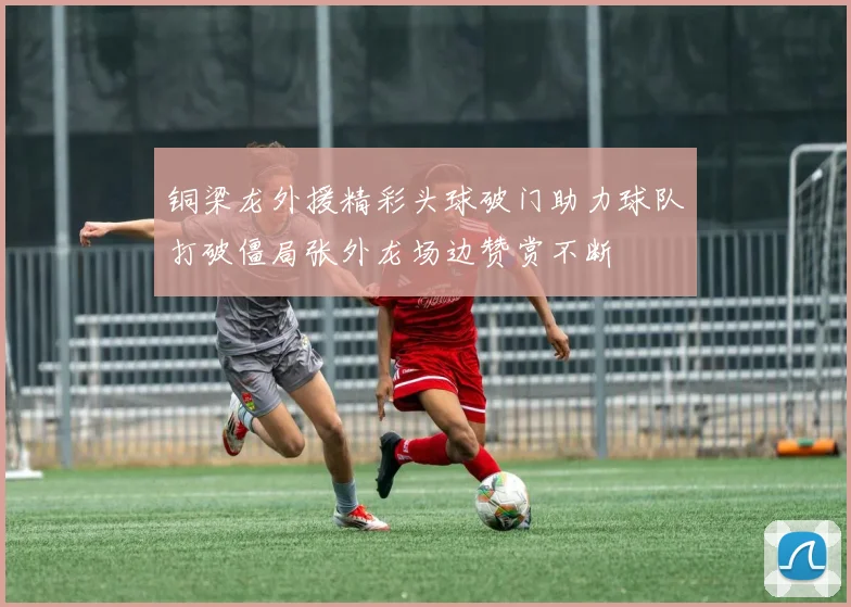 铜梁龙外援精彩头球破门助力球队打破僵局张外龙场边赞赏不断