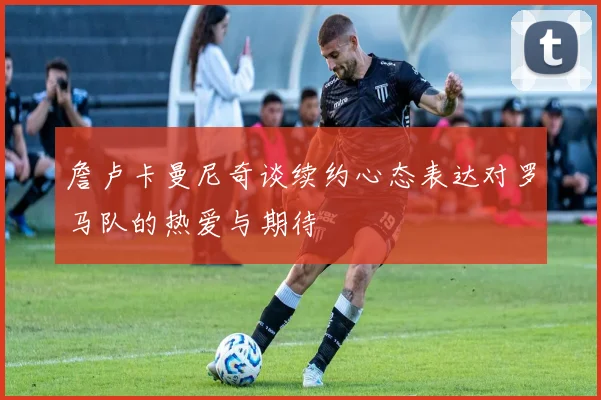 詹卢卡曼尼奇谈续约心态表达对罗马队的热爱与期待