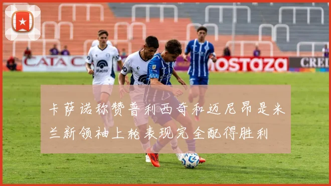 卡萨诺称赞普利西奇和迈尼昂是米兰新领袖上轮表现完全配得胜利