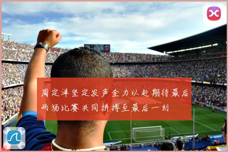 周定洋坚定发声全力以赴期待最后两场比赛共同拼搏至最后一刻