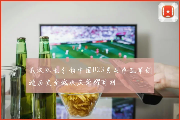 武汉队长引领中国U23男足夺亚军创造历史全城欢庆荣耀时刻