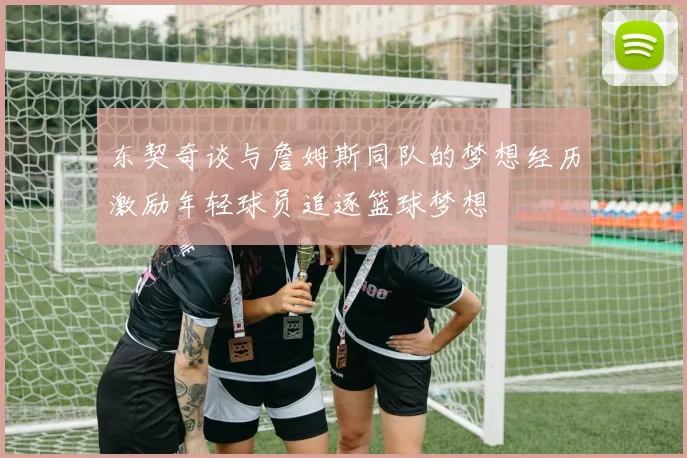 东契奇谈与詹姆斯同队的梦想经历激励年轻球员追逐篮球梦想